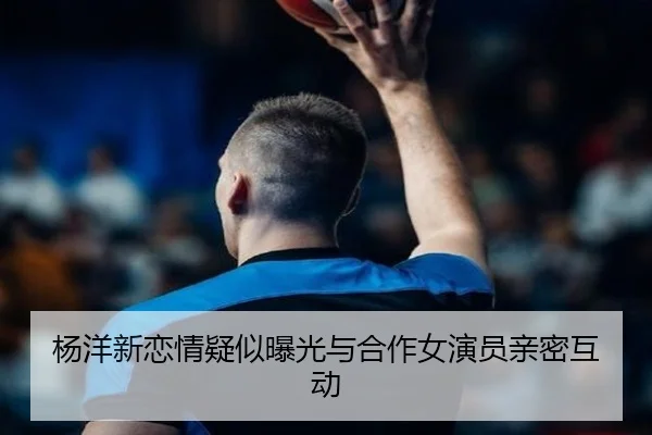 杨洋新恋情疑似曝光与合作女演员亲密互动